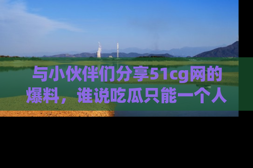 与小伙伴们分享51cg网的爆料,谁说吃瓜只能一个人?