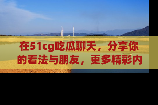 在51cg吃瓜聊天，分享你的看法与朋友，更多精彩内容请浏览网址www.51cg.com！