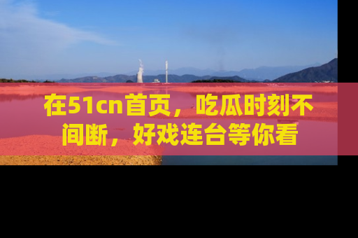 在51cn首页，吃瓜时刻不间断，好戏连台等你看