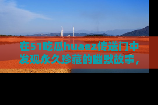在51吃瓜huaez传送门中发现永久珍藏的幽默故事，瓜友们一起分享欢乐瞬间！