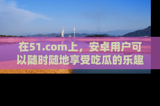 在51.com上，安卓用户可以随时随地享受吃瓜的乐趣！