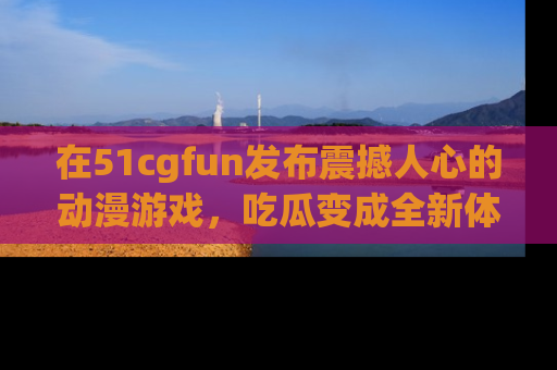 在51cgfun发布震撼人心的动漫游戏，吃瓜变成全新体验