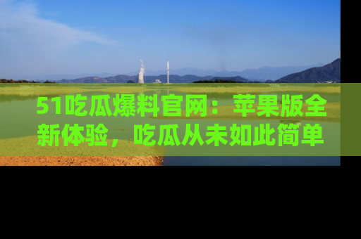 51吃瓜爆料官网:苹果版全新体验,吃瓜从未如此简单