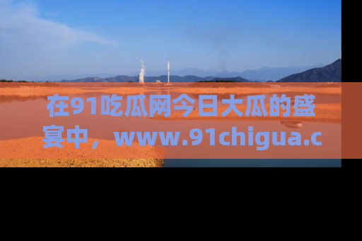 在91吃瓜网今日大瓜的盛宴中，www.91chigua.com带你领略每个让人咋舌的精彩故事！