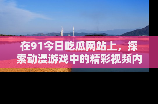 在91今日吃瓜网站上,探索动漫游戏中的精彩视频内容