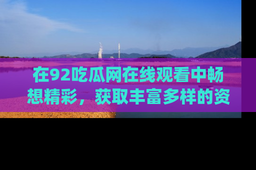 在92吃瓜网在线观看中畅想精彩,获取丰富多样的资源和app功能