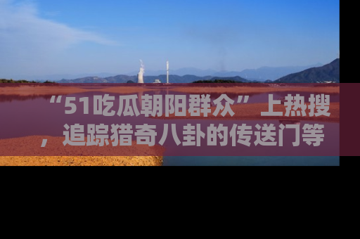 “51吃瓜朝阳群众”上热搜,追踪猎奇八卦的传送门等你点击!