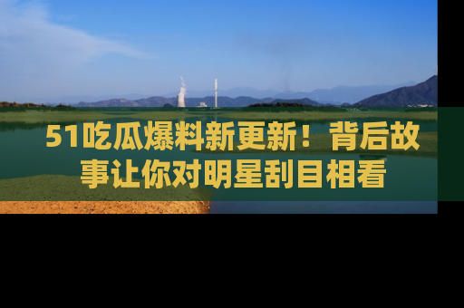 51吃瓜爆料新更新!背后故事让你对明星刮目相看