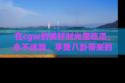 在cgw的美好时光里吃瓜,永不迷路,享受八卦带来的无限欢乐!