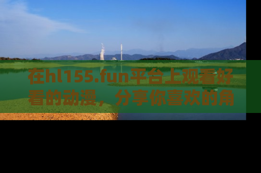 在hl155.fun平台上观看好看的动漫,分享你喜欢的角色和故事!