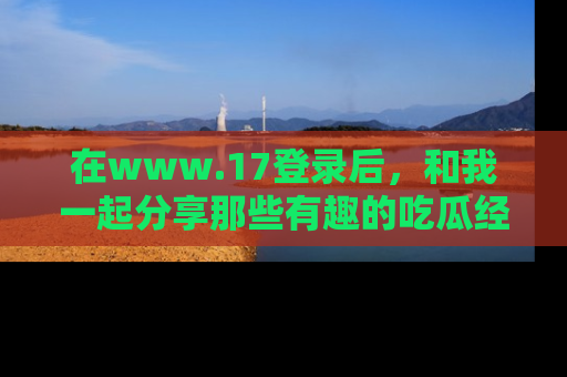 在www.17登录后,和我一起分享那些有趣的吃瓜经历吧!