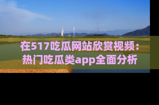在517吃瓜网站欣赏视频:热门吃瓜类app全面分析