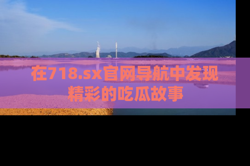 在718.sx官网导航中发现精彩的吃瓜故事