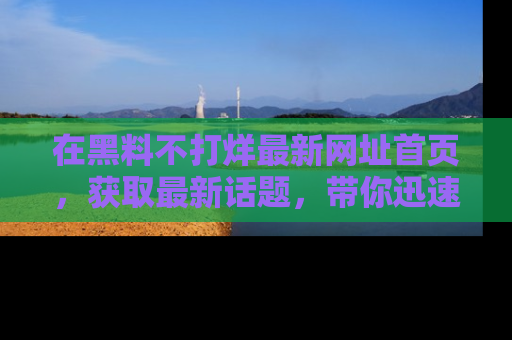 在黑料不打烊最新网址首页,获取最新话题,带你迅速了解娱乐圈大事!