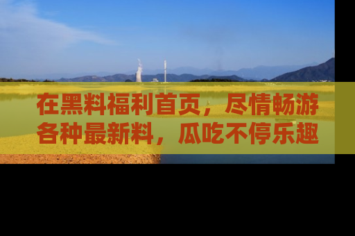 在黑料福利首页，尽情畅游各种最新料，瓜吃不停乐趣无穷！