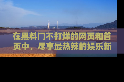在黑料门不打烊的网页和首页中，尽享最热辣的娱乐新闻与八卦，快来围观！
