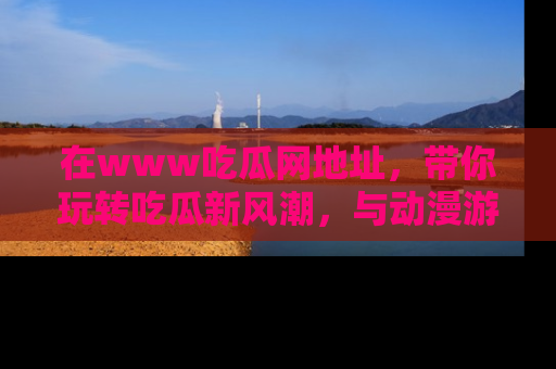 在www吃瓜网地址,带你玩转吃瓜新风潮,与动漫游戏角色共度精彩时光!
