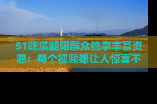 51吃瓜朝阳群众独享丰富资源:每个视频都让人惊喜不已!