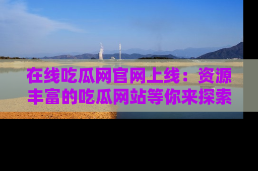 在线吃瓜网官网上线：资源丰富的吃瓜网站等你来探索