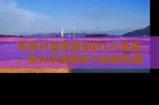在线打造专属你的17c吃瓜,永久享受娱乐八卦的乐趣
