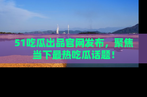 51吃瓜出品官网发布,聚焦当下最热吃瓜话题!