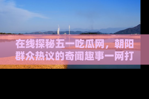 在线探秘五一吃瓜网,朝阳群众热议的奇闻趣事一网打尽