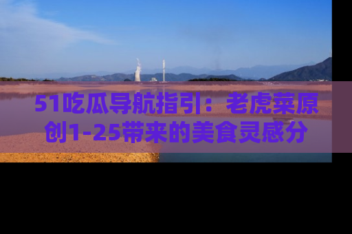 51吃瓜导航指引:老虎菜原创1-25带来的美食灵感分享