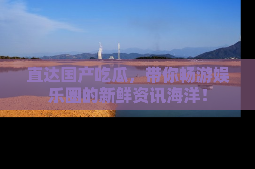 直达国产吃瓜,带你畅游娱乐圈的新鲜资讯海洋!