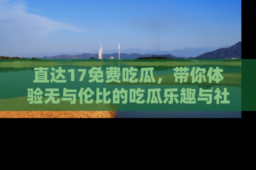直达17免费吃瓜,带你体验无与伦比的吃瓜乐趣与社区互动
