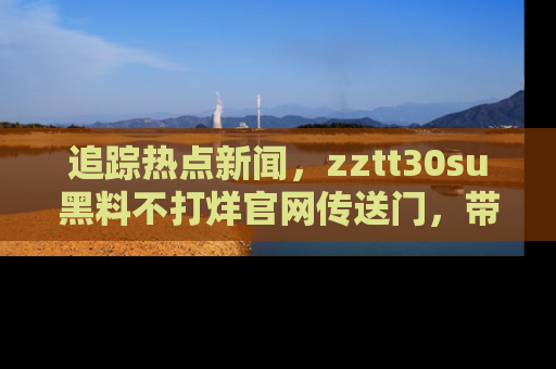 追踪热点新闻,zztt30su黑料不打烊官网传送门,带你进入吃瓜新世界!