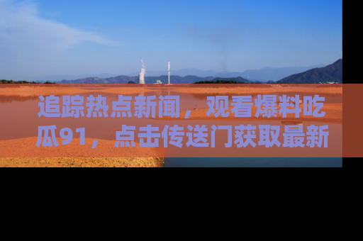 追踪热点新闻,观看爆料吃瓜91,点击传送门获取最新更新!