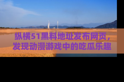 纵横51黑料地址发布网页,发现动漫游戏中的吃瓜乐趣