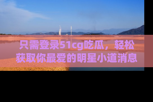 只需登录51cg吃瓜,轻松获取你最爱的明星小道消息!
