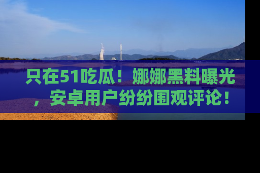 只在51吃瓜!娜娜黑料曝光,安卓用户纷纷围观评论!