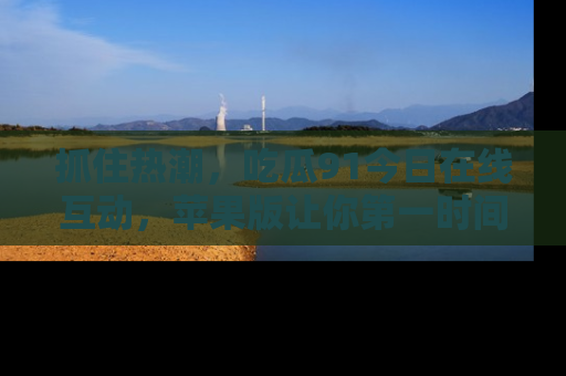 抓住热潮,吃瓜91今日在线互动,苹果版让你第一时间掌握信息!