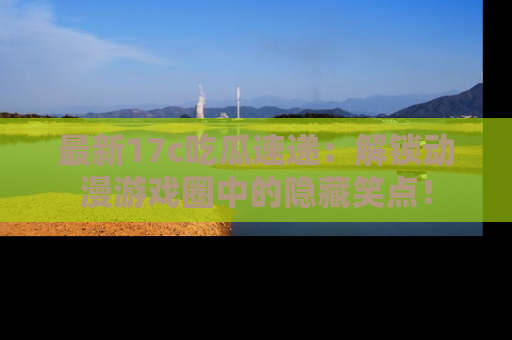 最新17c吃瓜速递:解锁动漫游戏圈中的隐藏笑点!