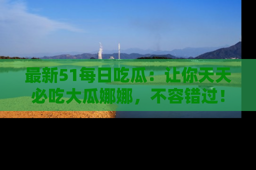 最新51每日吃瓜:让你天天必吃大瓜娜娜,不容错过!