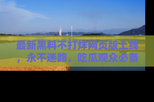 最新黑料不打烊网页版上线,永不迷路,吃瓜观众必备工具!