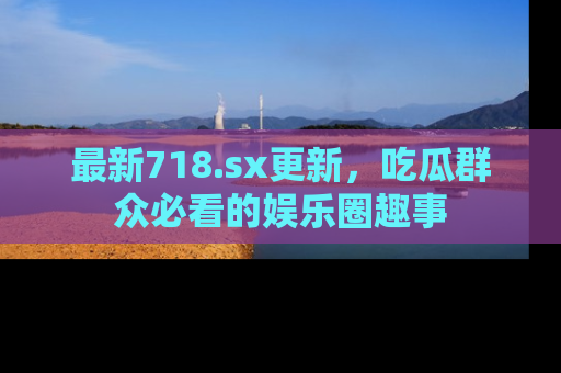最新718.sx更新,吃瓜群众必看的娱乐圈趣事