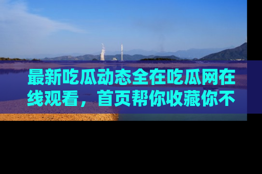 最新吃瓜动态全在吃瓜网在线观看,首页帮你收藏你不能错过的精彩!