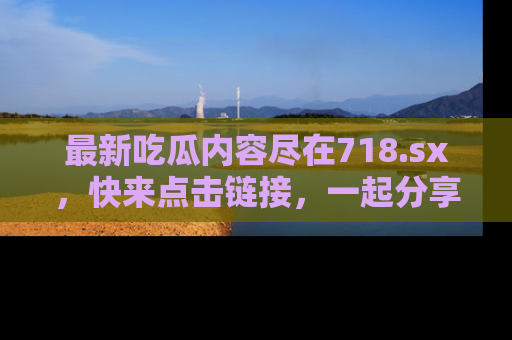 最新吃瓜内容尽在718.sx,快来点击链接,一起分享那些精彩瞬间!