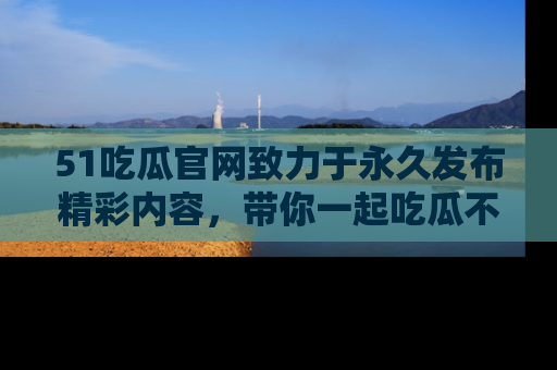 51吃瓜官网致力于永久发布精彩内容,带你一起吃瓜不停歇!