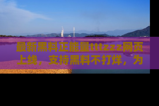 最新黑料正能量tttzzz网页上线,支持黑料不打烊,为你呈现丰富多彩的社会热议!