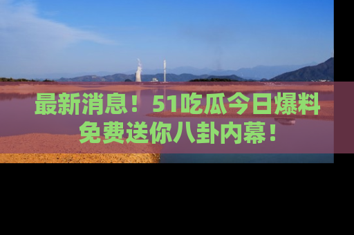 最新消息！51吃瓜今日爆料免费送你八卦内幕！