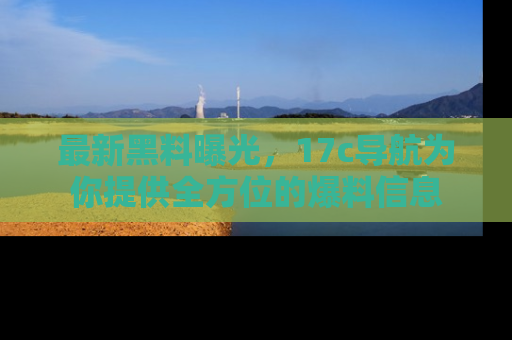 最新黑料曝光,17c导航为你提供全方位的爆料信息