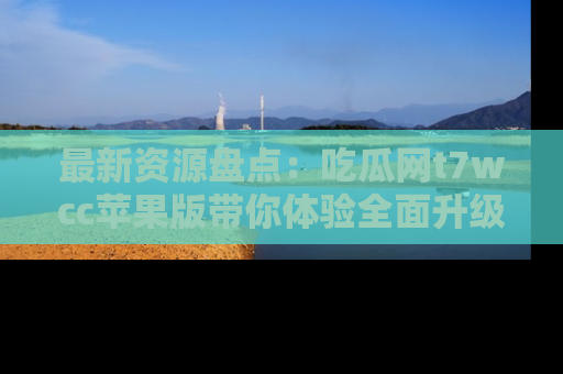 最新资源盘点：吃瓜网t7wcc苹果版带你体验全面升级
