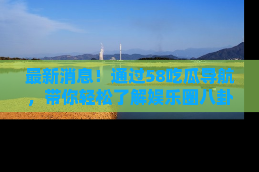 最新消息！通过58吃瓜导航，带你轻松了解娱乐圈八卦动态！