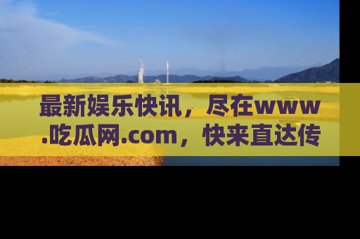最新娱乐快讯，尽在www.吃瓜网.com，快来直达传送门收获惊喜吧！